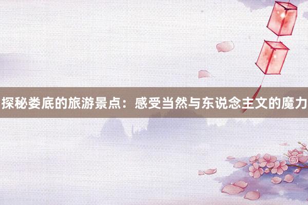 探秘娄底的旅游景点：感受当然与东说念主文的魔力