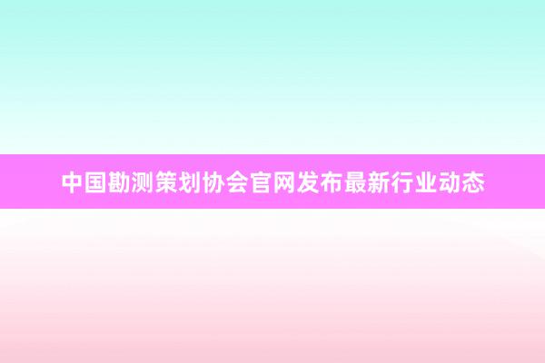 中国勘测策划协会官网发布最新行业动态