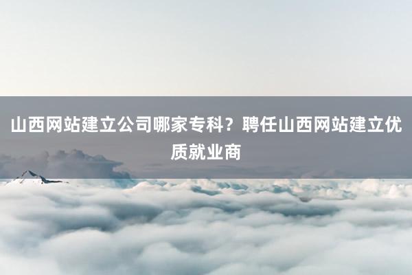 山西网站建立公司哪家专科？聘任山西网站建立优质就业商