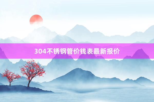 304不锈钢管价钱表最新报价