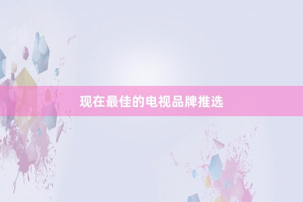 现在最佳的电视品牌推选