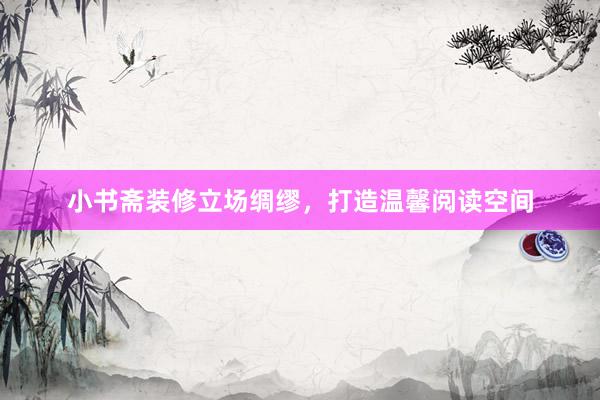 小书斋装修立场绸缪，打造温馨阅读空间