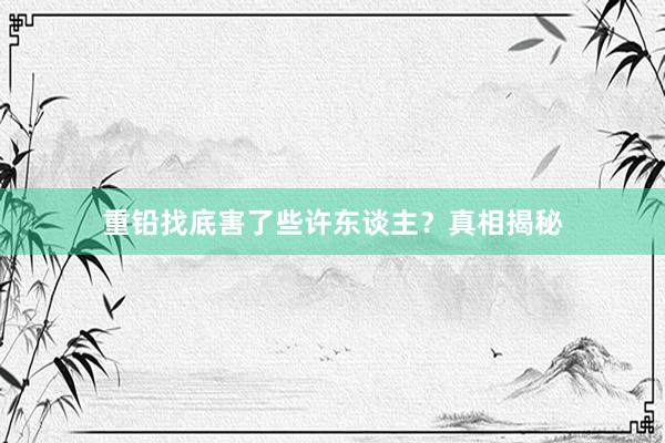 重铅找底害了些许东谈主？真相揭秘